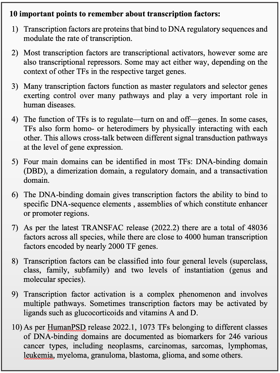 10 important points to remember about transcription factors: 1) Transcription factors are proteins that bind to DNA regulatory sequences and modulate the rate of transcription. 2) Most transcription factors are transcriptional activators, however some are also transcriptional repressors. Some may act either way, depending on the context of other TFs in the respective target genes. 3) Many transcription factors function as master regulators and selector genes exerting control over many pathways and play a very important role in human diseases. 4) The function of TFs is to regulate—turn on and off—genes. In some cases, TFs also form homo- or heterodimers by physically interacting with each other. This allows cross-talk between different signal transduction pathways at the level of gene expression. 5) Four main domains can be identified in most TFs: DNA-binding domain (DBD), a dimerization domain, a regulatory domain, and a transactivation domain. 6) The DNA-binding domain gives transcription factors the ability to bind to specific DNA-sequence elements , assemblies of which constitute enhancer or promoter regions. 7) As per the latest TRANSFAC release (2022.2) there are a total of 48036 factors across all species, while there are close to 4000 human transcription factors encoded by nearly 2000 TF genes. 8) Transcription factors can be classified into four general levels (superclass, class, family, subfamily) and two levels of instantiation (genus and molecular species). 9) Transcription factor activation is a complex phenomenon and involves multiple pathways. Sometimes transcription factors may be activated by ligands such as glucocorticoids and vitamins A and D. 10) As per HumanPSD release 2022.1, 1073 TFs belonging to different classes of DNA-binding domains are documented as biomarkers for 246 various cancer types, including neoplasms, carcinomas, sarcomas, lymphomas, leukemia, myeloma, granuloma, blastoma, glioma, and some others.